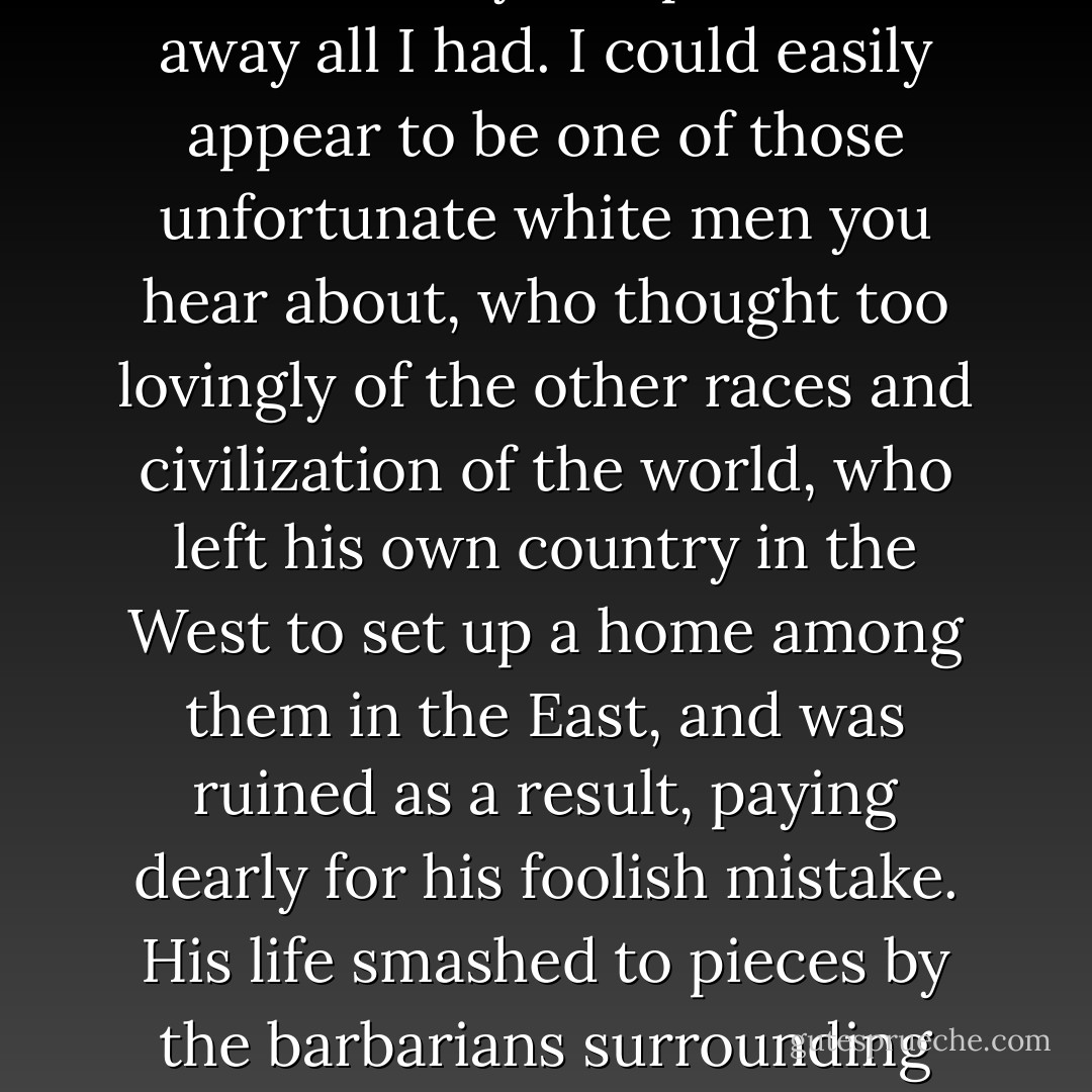A daughter, a wife, a grandson,' You could say this place took away all I had. I could easily appear to be one of those unfortunate white men you hear about, who thought too lovingly of the other races and civilization of the world, who left his own country in the West to set up a home among them in the East, and was ruined as a result, paying dearly for his foolish mistake. His life smashed to pieces by the barbarians surrounding him. - Nadeem Aslam