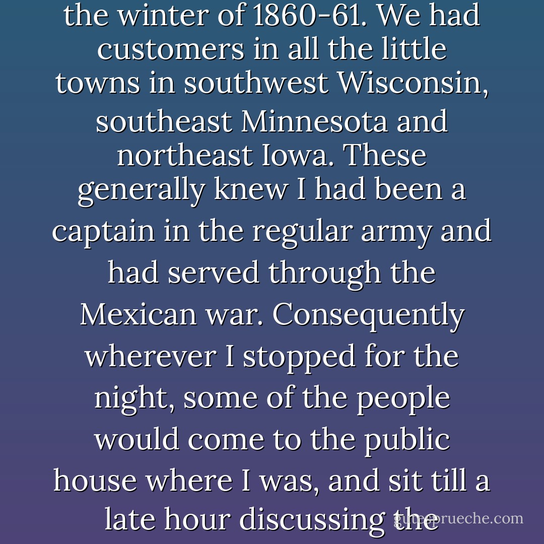 I travelled through the Northwest considerably during the winter of 1860-61. We had customers in all the little towns in southwest Wisconsin, southeast Minnesota and northeast Iowa. These generally knew I had been a captain in the regular army and had served through the Mexican war. Consequently wherever I stopped for the night, some of the people would come to the public house where I was, and sit till a late hour discussing the probabilities of the future. - Ulysses S. Grant