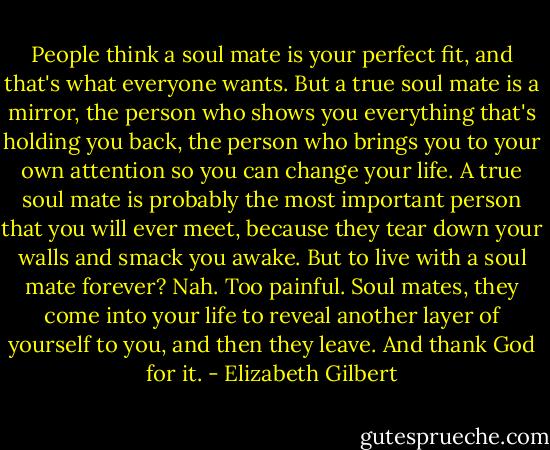 People think a soul mate is your perfect fit, and that's what everyone wants. But a true soul mate is a mirror, the person who shows you everything that's holding you back, the person who brings you to your own attention so you can change your life. A true soul mate is probably the most important person that you will ever meet, because they tear down your walls and smack you awake. But to live with a soul mate forever? Nah. Too painful. Soul mates, they come into your life to reveal another layer of yourself to you, and then they leave. And thank God for it. - Elizabeth Gilbert