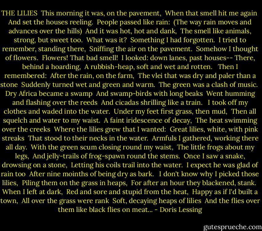 THE LILIES<br /><br />This morning it was, on the pavement, <br />When that smell hit me again <br />And set the houses reeling. <br />People passed like rain: <br />(The way rain moves and advances over the hills) <br />And it was hot, hot and dank, <br />The smell like animals, strong, but sweet too. <br />What was it? <br />Something I had forgotten. <br />I tried to remember, standing there, <br />Sniffing the air on the pavement. <br />Somehow I thought of flowers. <br />Flowers! That bad smell! <br />I looked: down lanes, past houses--<br />There, behind a hoarding, <br />A rubbish-heap, soft and wet and rotten. <br /><br />Then I remembered: <br />After the rain, on the farm, <br />The vlei that was dry and paler than a stone <br />Suddenly turned wet and green and warm. <br />The green was a clash of music. <br />Dry Africa became a swamp <br />And swamp-birds with long beaks <br />Went humming and flashing over the reeds <br />And cicadas shrilling like a train. <br /><br />I took off my clothes and waded into the water. <br />Under my feet first grass, then mud, <br />Then all squelch and water to my waist. <br />A faint iridescence of decay, <br />The heat swimming over the creeks <br />Where the lilies grew that I wanted: <br />Great lilies, white, with pink streaks <br />That stood to their necks in the water. <br />Armfuls I gathered, working there all day. <br />With the green scum closing round my waist, <br />The little frogs about my legs, <br />And jelly-trails of frog-spawn round the stems. <br />Once I saw a snake, drowsing on a stone, <br />Letting his coils trail into the water. <br />I expect he was glad of rain too <br />After nine moinths of being dry as bark. <br /><br />I don't know why I picked those lilies, <br />Piling them on the grass in heaps, <br />For after an hour they blackened, stank. <br />When I left at dark, <br />Red and sore and stupid from the heat, <br />Happy as if I'd built a town, <br />All over the grass were rank <br />Soft, decaying heaps of lilies <br />And the flies over them like black flies on meat... - Doris Lessing