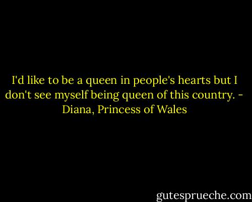 I'd like to be a queen in people's hearts but I don't see myself being queen of this country. - Diana, Princess of Wales