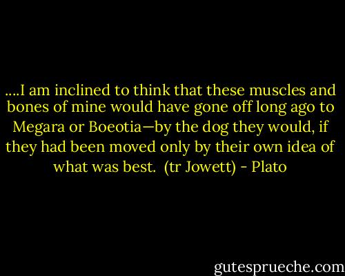 ....I am inclined to think that these muscles and bones of mine would have gone off long ago to Megara or Boeotia—by the dog they would, if they had been moved only by their own idea of what was best.<br /><br />(tr Jowett) - Plato