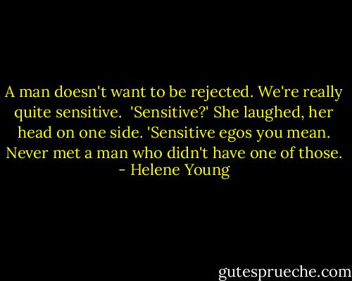 A man doesn't want to be rejected. We're really quite sensitive.<br /><br />'Sensitive?' She laughed, her head on one side. 'Sensitive egos you mean. Never met a man who didn't have one of those. - Helene Young