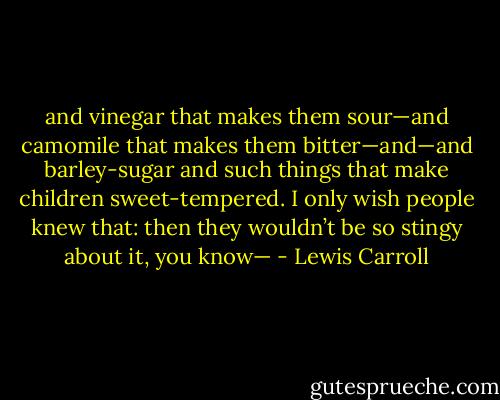 and vinegar that makes them sour—and camomile that makes them bitter—and—and barley-sugar and such things that make children sweet-tempered. I only wish people knew that: then they wouldn’t be so stingy about it, you know— - Lewis Carroll