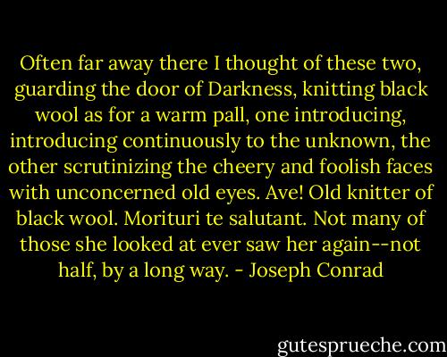 Often far away there I thought of these two, guarding the door of Darkness, knitting black wool as for a warm pall, one introducing, introducing continuously to the unknown, the other scrutinizing the cheery and foolish faces with unconcerned old eyes. Ave! Old knitter of black wool. Morituri te salutant. Not many of those she looked at ever saw her again--not half, by a long way. - Joseph Conrad