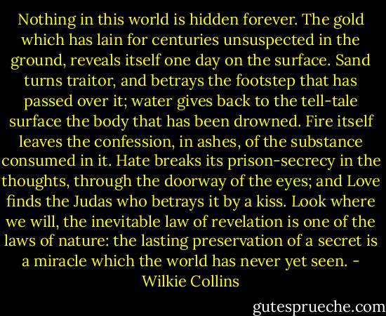 Nothing in this world is hidden forever. The gold which has lain for centuries unsuspected in the ground, reveals itself one day on the surface. Sand turns traitor, and betrays the footstep that has passed over it; water gives back to the tell-tale surface the body that has been drowned. Fire itself leaves the confession, in ashes, of the substance consumed in it. Hate breaks its prison-secrecy in the thoughts, through the doorway of the eyes; and Love finds the Judas who betrays it by a kiss. Look where we will, the inevitable law of revelation is one of the laws of nature: the lasting preservation of a secret is a miracle which the world has never yet seen. - Wilkie Collins