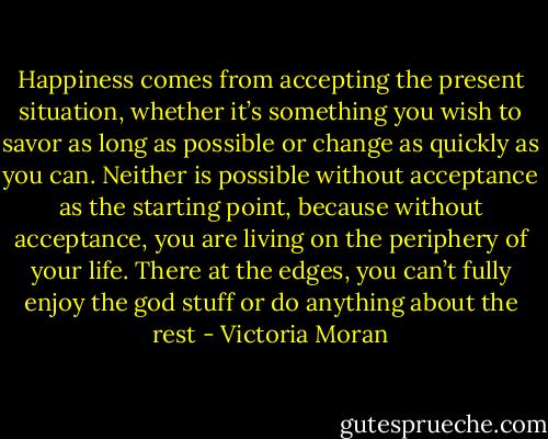 Happiness comes from accepting the present situation, whether it’s something you wish to savor as long as possible or change as quickly as you can. Neither is possible without acceptance as the starting point, because without acceptance, you are living on the periphery of your life. There at the edges, you can’t fully enjoy the god stuff or do anything about the rest - Victoria Moran