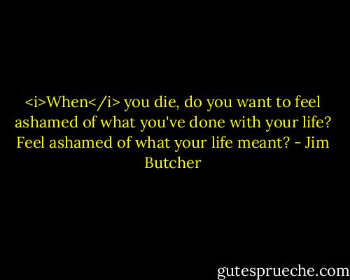 <i>When</i> you die, do you want to feel ashamed of what you've done with your life? Feel ashamed of what your life meant? - Jim Butcher
