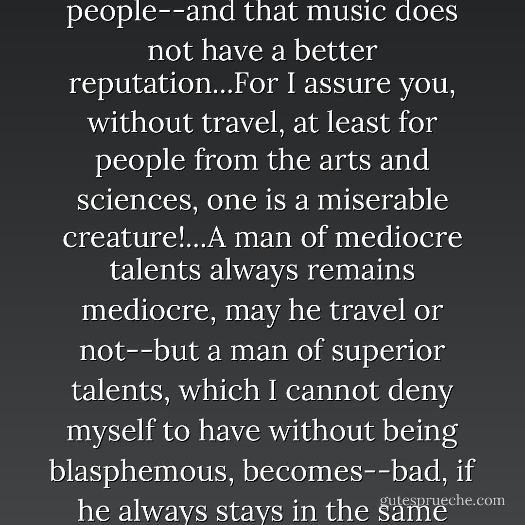 The only thing--I tell you this straight from the heart--that disgusts me in Salzburg is that one can't have any proper social intercourse with those people--and that music does not have a better reputation...For I assure you, without travel, at least for people from the arts and sciences, one is a miserable creature!...A man of mediocre talents always remains mediocre, may he travel or not--but a man of superior talents, which I cannot deny myself to have without being blasphemous, becomes--bad, if he always stays in the same place. If the archbishop would trust me, I would soon make his music famous; that is surely true. - Wolfgang Amadeus Mozart