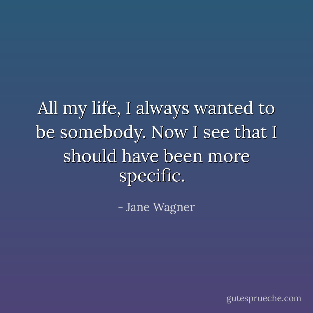 All my life, I always wanted to be somebody. Now I see that I should have been more specific. <br /> - Jane Wagner