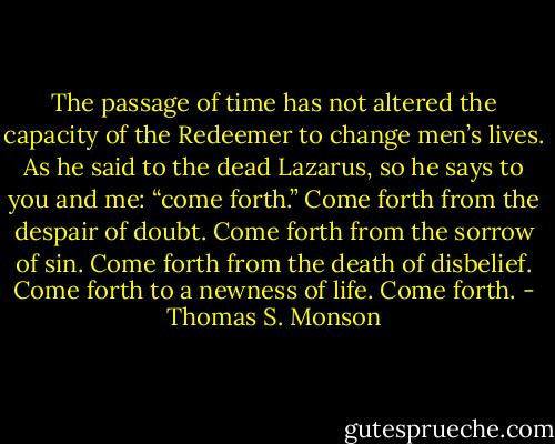 The passage of time has not altered the capacity of the Redeemer to change men’s lives. As he said to the dead Lazarus, so he says to you and me: “come forth.” Come forth from the despair of doubt. Come forth from the sorrow of sin. Come forth from the death of disbelief. Come forth to a newness of life. Come forth. - Thomas S. Monson