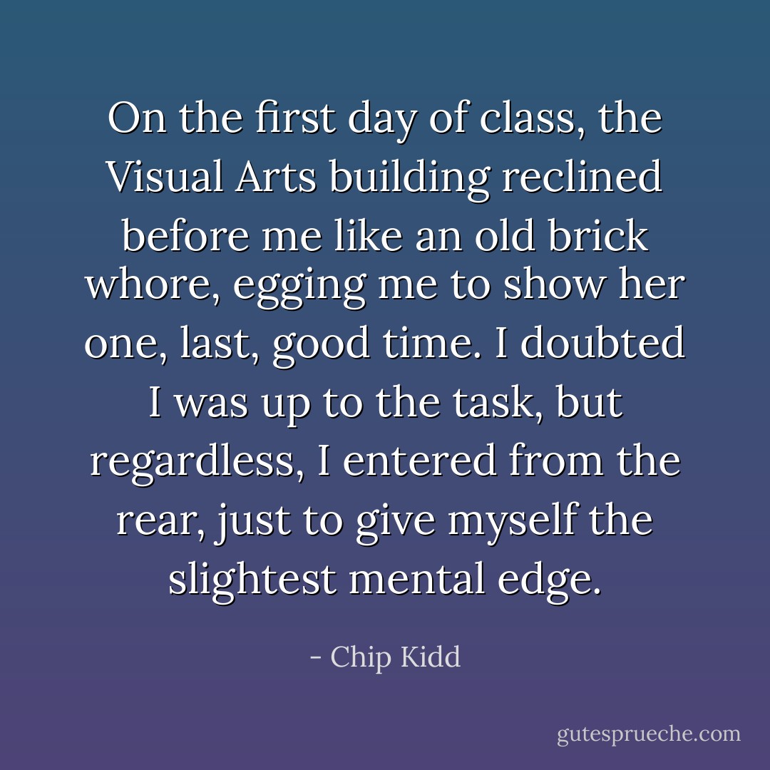 On the first day of class, the Visual Arts building reclined before me like an old brick whore, egging me to show her one, last, good time. I doubted I was up to the task, but regardless, I entered from the rear, just to give myself the slightest mental edge. - Chip Kidd
