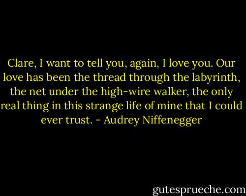 Clare, I want to tell you, again, I love you. Our love has been the thread through the labyrinth, the net under the high-wire walker, the only real thing in this strange life of mine that I could ever trust. - Audrey Niffenegger