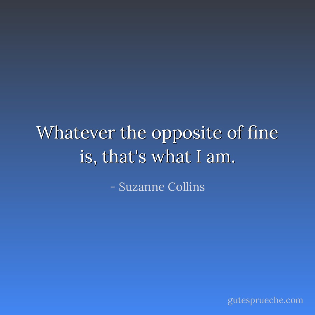 Whatever the opposite of fine is, that's what I am. - Suzanne Collins