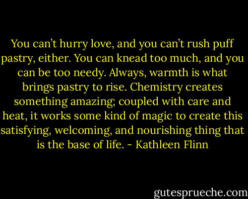 You can’t hurry love, and you can’t rush puff pastry, either. You can knead too much, and you can be too needy. Always, warmth is what brings pastry to rise. Chemistry creates something amazing; coupled with care and heat, it works some kind of magic to create this satisfying, welcoming, and nourishing thing that is the base of life. - Kathleen Flinn