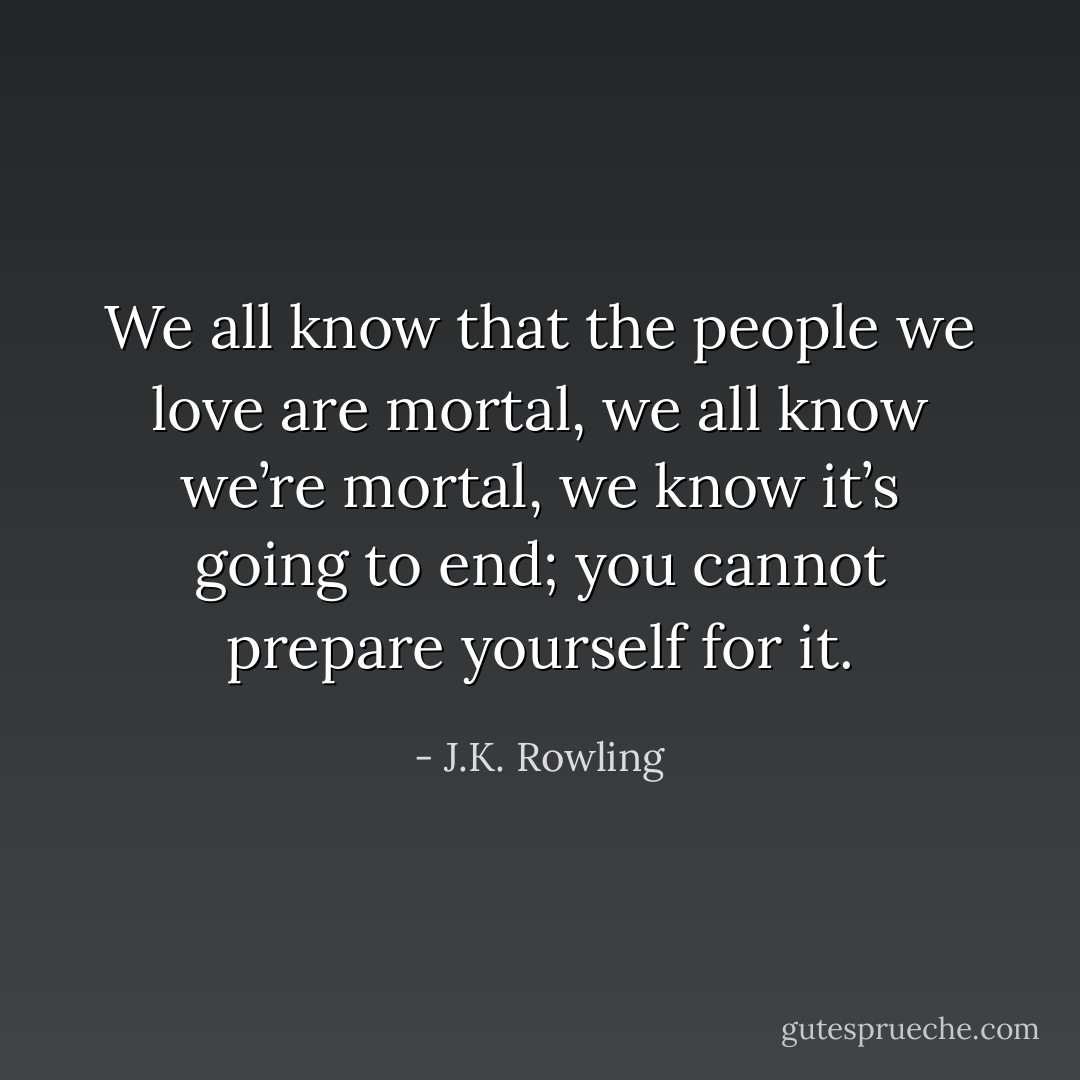We all know that the people we love are mortal, we all know we’re mortal, we know it’s going to end; you cannot prepare yourself for it. - J.K. Rowling