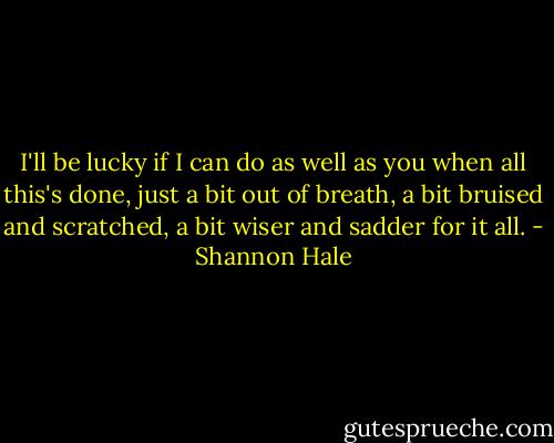 I'll be lucky if I can do as well as you when all this's done, just a bit out of breath, a bit bruised and scratched, a bit wiser and sadder for it all. - Shannon Hale