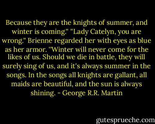 Because they are the knights of summer, and winter is coming.'' ''Lady Catelyn, you are wrong.'' Brienne regarded her with eyes as blue as her armor. ''Winter will never come for the likes of us. Should we die in battle, they will surely sing of us, and it's always summer in the songs. In the songs all knights are gallant, all maids are beautiful, and the sun is always shining. - George R.R. Martin