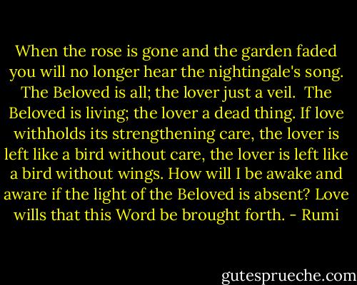 When the rose is gone and the garden faded<br />you will no longer hear the nightingale's song.<br />The Beloved is all; the lover just a veil. <br />The Beloved is living; the lover a dead thing.<br />If love withholds its strengthening care,<br />the lover is left like a bird without care,<br />the lover is left like a bird without wings.<br />How will I be awake and aware<br />if the light of the Beloved is absent?<br />Love wills that this Word be brought forth. - Rumi