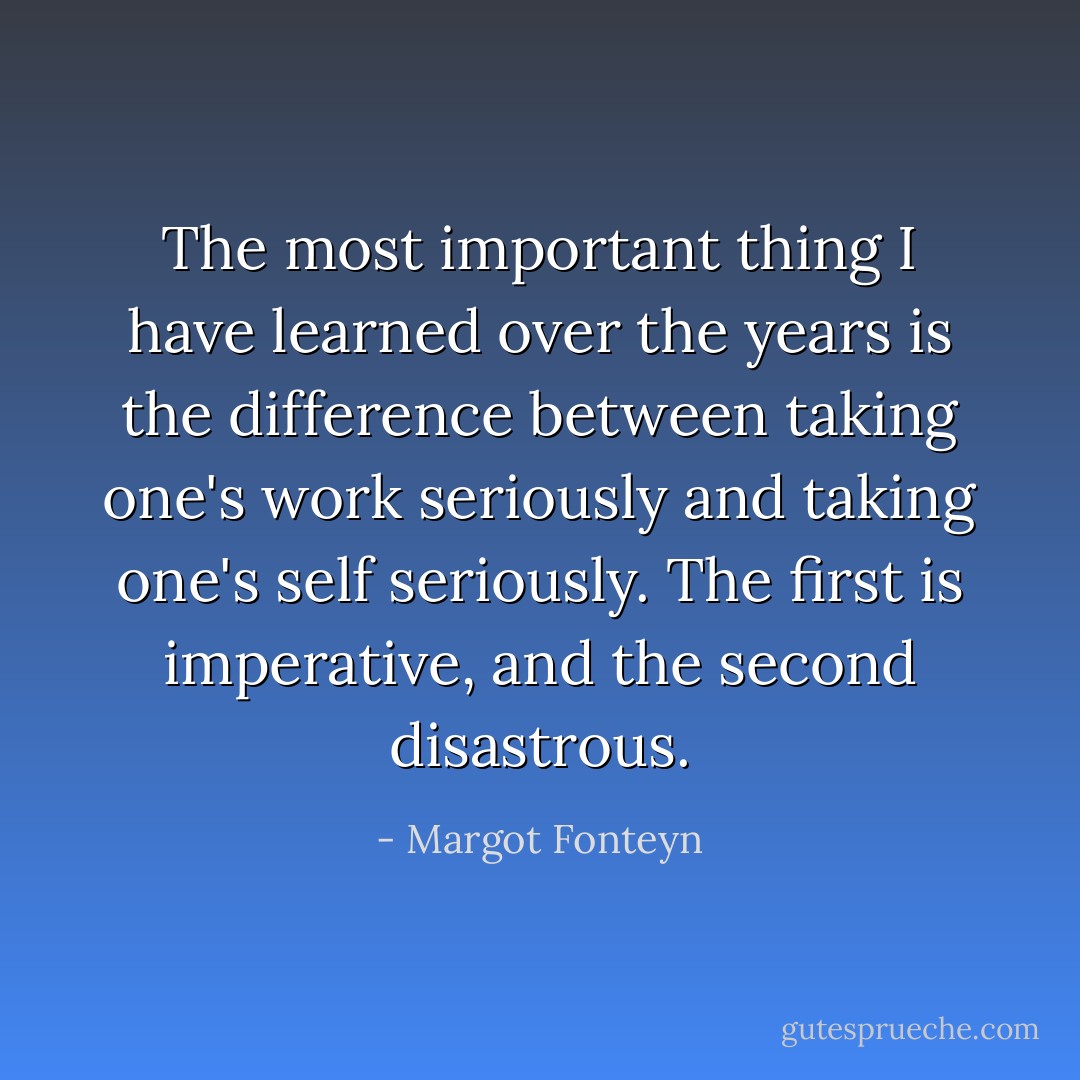 The most important thing I have learned over the years is the difference between taking one's work seriously and taking one's self seriously. The first is imperative, and the second disastrous. - Margot Fonteyn