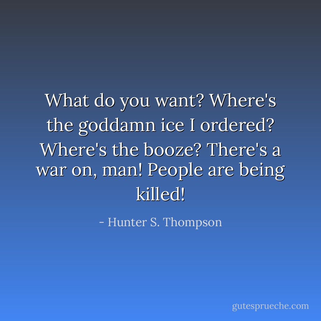 What do you want? Where's the goddamn ice I ordered? Where's the booze? There's a war on, man! People are being killed! - Hunter S. Thompson