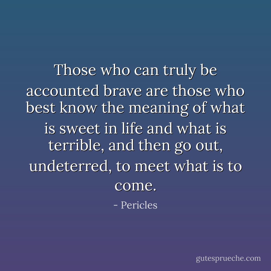 Those who can truly be accounted brave are those who best know the meaning of what is sweet in life and what is terrible, and then go out, undeterred, to meet what is to come. - Pericles
