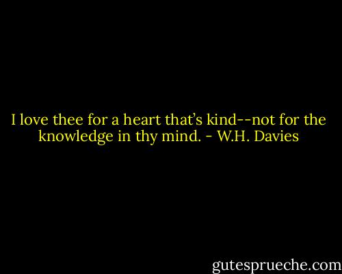 I love thee for a heart that’s kind--not for the knowledge in thy mind. - W.H. Davies