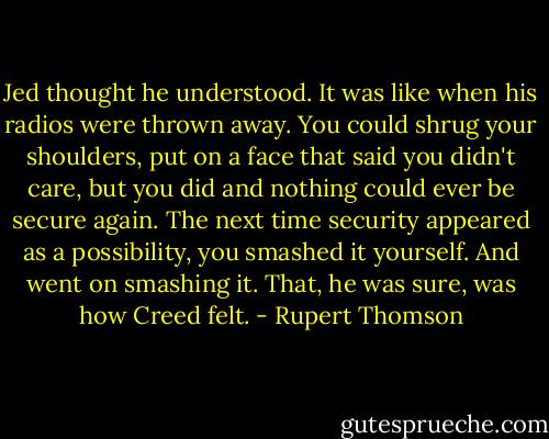 Jed thought he understood. It was like when his radios were thrown away. You could shrug your shoulders, put on a face that said you didn't care, but you did and nothing could ever be secure again. The next time security appeared as a possibility, you smashed it yourself. And went on smashing it. That, he was sure, was how Creed felt. - Rupert Thomson