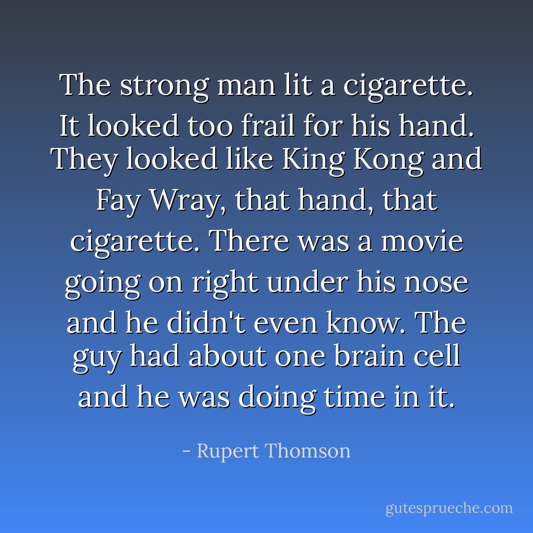 The strong man lit a cigarette. It looked too frail for his hand. They looked like King Kong and Fay Wray, that hand, that cigarette. There was a movie going on right under his nose and he didn't even know. The guy had about one brain cell and he was doing time in it. - Rupert Thomson