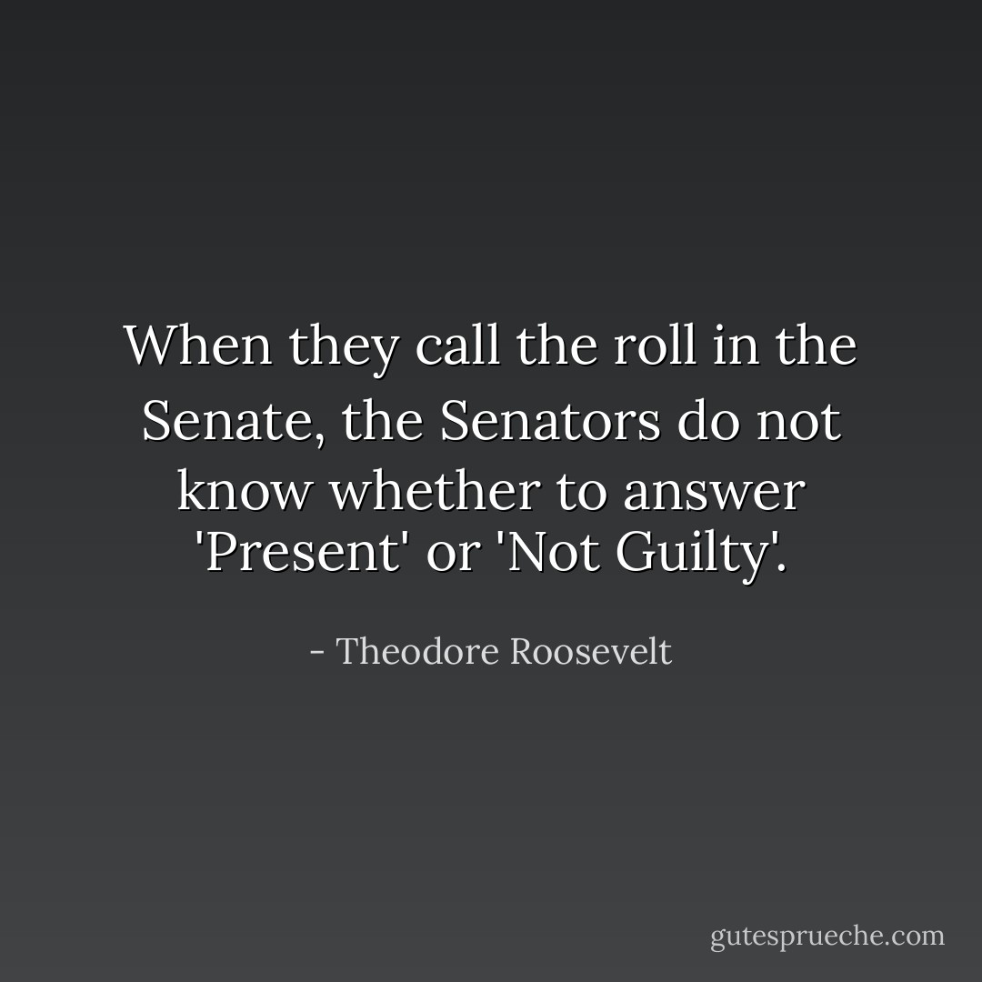When they call the roll in the Senate, the Senators do not know whether to answer 'Present' or 'Not Guilty'. - Theodore Roosevelt