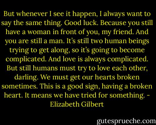 But whenever I see it happen, I always want to say the same thing. Good luck. Because you still have a woman in front of you, my friend. And you are still a man. It’s still two human beings trying to get along, so it’s going to become complicated. And love is always complicated. But still humans must try to love each other, darling. We must get our hearts broken sometimes. This is a good sign, having a broken heart. It means we have tried for something. - Elizabeth Gilbert