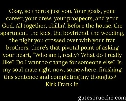Okay, so there’s just you. Your goals, your career, your crew, your prospects, and your God. All together, chillin’. Before the house, the apartment, the kids, the boyfriend, the wedding, the night you crossed over with your frat brothers, there’s that pivotal point of asking your heart, “Who am I, really? What do I really like? Do I want to change for someone else? Is my soul mate right now, somewhere, finishing this sentence and completing my thoughts? - Kirk Franklin