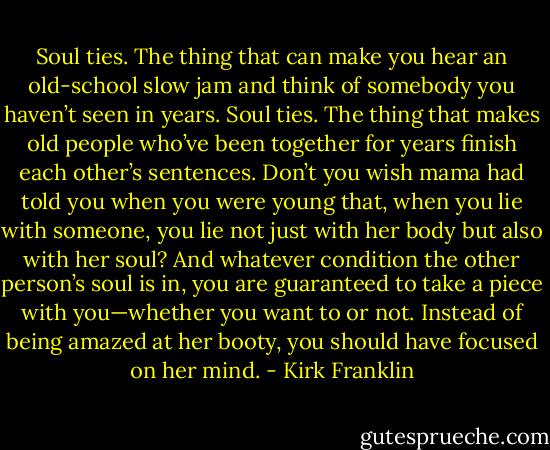 Soul ties. The thing that can make you hear an old-school slow jam and think of somebody you haven’t seen in years. Soul ties. The thing that makes old people who’ve been together for years finish each other’s sentences. Don’t you wish mama had told you when you were young that, when you lie with someone, you lie not just with her body but also with her soul? And whatever condition the other person’s soul is in, you are guaranteed to take a piece with you—whether you want to or not. Instead of being amazed at her booty, you should have focused on her mind. - Kirk Franklin