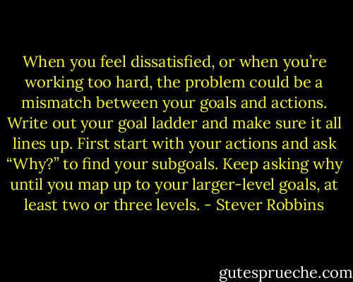 When you feel dissatisfied, or when you’re working too hard, the problem could be a mismatch between your goals and actions. Write out your goal ladder and make sure it all lines up. First start with your actions and ask “Why?” to find your subgoals. Keep asking why until you map up to your larger-level goals, at least two or three levels. - Stever Robbins