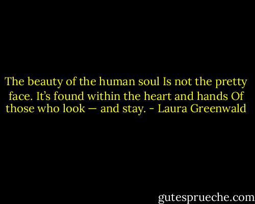The beauty of the human soul Is not the pretty face. It’s found within the heart and hands Of those who look — and stay. - Laura Greenwald