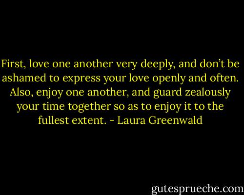 First, love one another very deeply, and don’t be ashamed to express your love openly and often. Also, enjoy one another, and guard zealously your time together so as to enjoy it to the fullest extent. - Laura Greenwald
