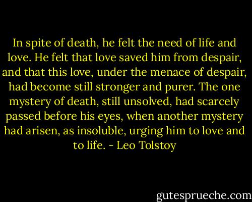 In spite of death, he felt the need of life and love. He felt that love saved him from despair, and that this love, under the menace of despair, had become still stronger and purer. The one mystery of death, still unsolved, had scarcely passed before his eyes, when another mystery had arisen, as insoluble, urging him to love and to life. - Leo Tolstoy