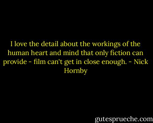 I love the detail about the workings of the human heart and mind that only fiction can provide - film can't get in close enough. - Nick Hornby