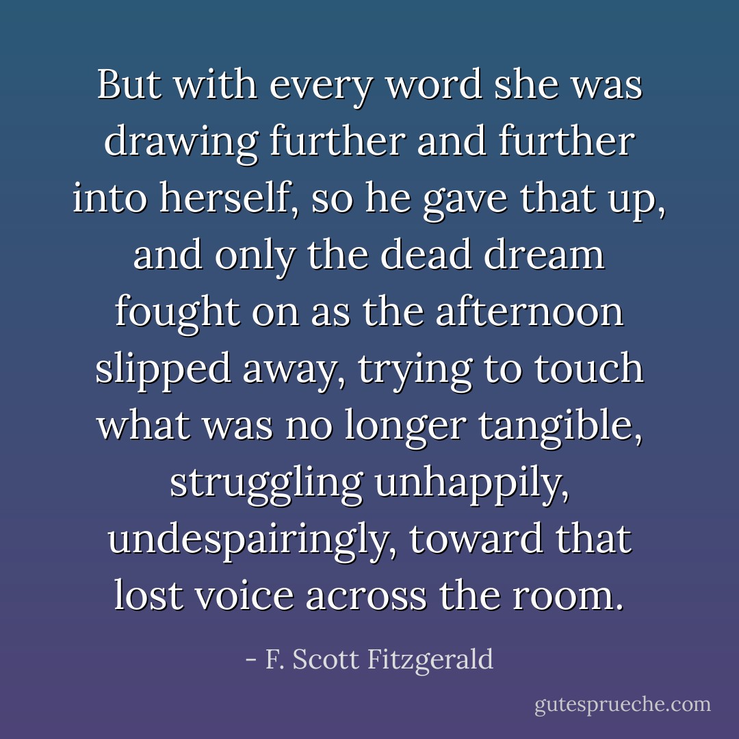But with every word she was drawing further and further into herself, so he gave that up, and only the dead dream fought on as the afternoon slipped away, trying to touch what was no longer tangible, struggling unhappily, undespairingly, toward that lost voice across the room. - F. Scott Fitzgerald