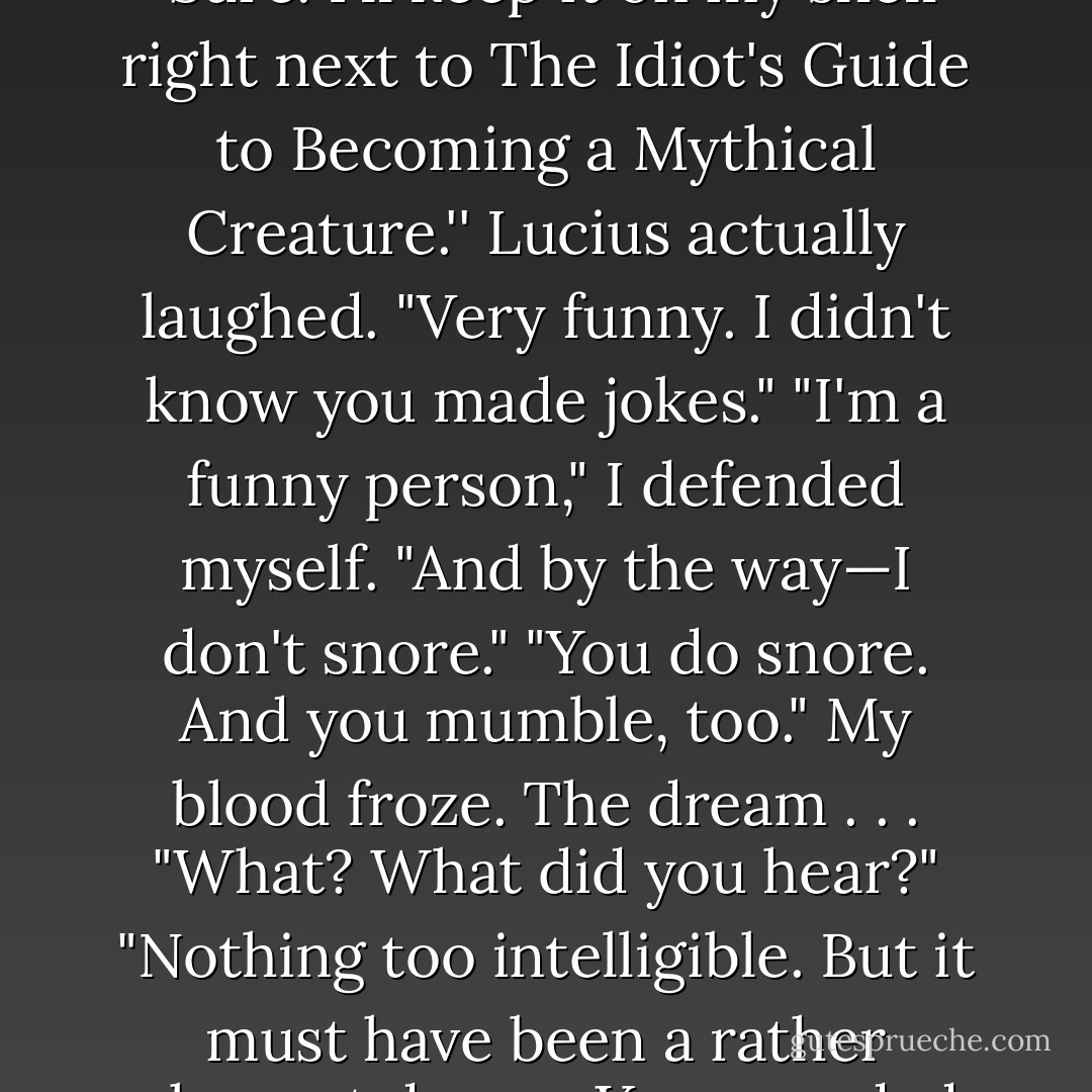 Lucius shrugged. "Perhaps in time you will find it useful."<br />"Sure. I'll keep it on my shelf right next to The Idiot's Guide to Becoming a Mythical Creature.''<br />Lucius actually laughed. "Very funny. I didn't know you made jokes."<br />"I'm a funny person," I defended myself. "And by the way—I don't snore."<br />"You do snore. And you mumble, too."<br />My blood froze. The dream . . . "What? What did you hear?"<br />"Nothing too intelligible. But it must have been a rather pleasant dream. You sounded ecstatic. - Beth Fantaskey