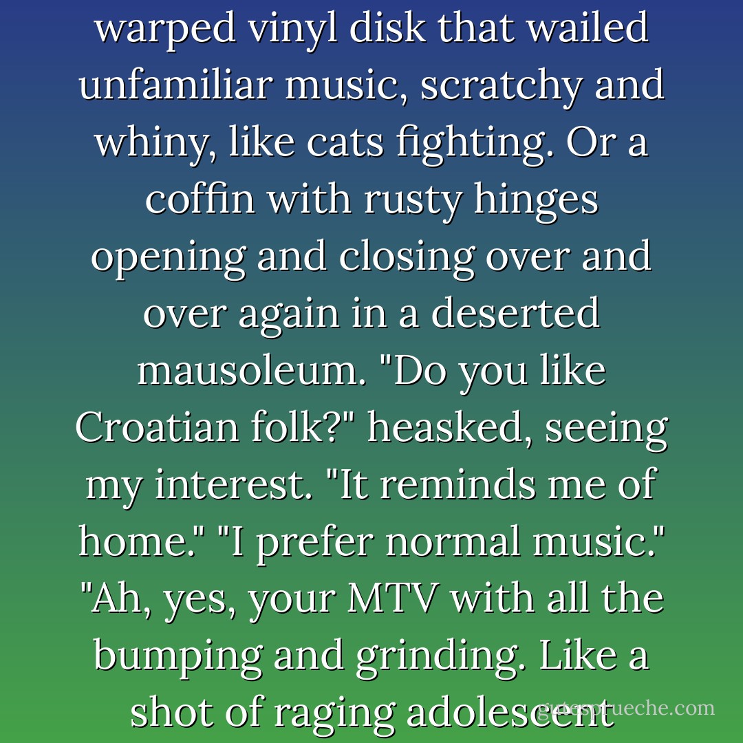 As you wish, of course." Lucius lowered the volume on an old record player, which spun a warped vinyl disk that wailed unfamiliar music, scratchy and whiny, like cats fighting. Or a coffin with rusty hinges opening and closing over and over again in a deserted mausoleum. "Do you like Croatian folk?" heasked, seeing my interest. "It reminds me of home."<br />"I prefer normal music."<br />"Ah, yes, your MTV with all the bumping and grinding. Like a shot of raging adolescent hormones administered via television. I'm not averse. - Beth Fantaskey