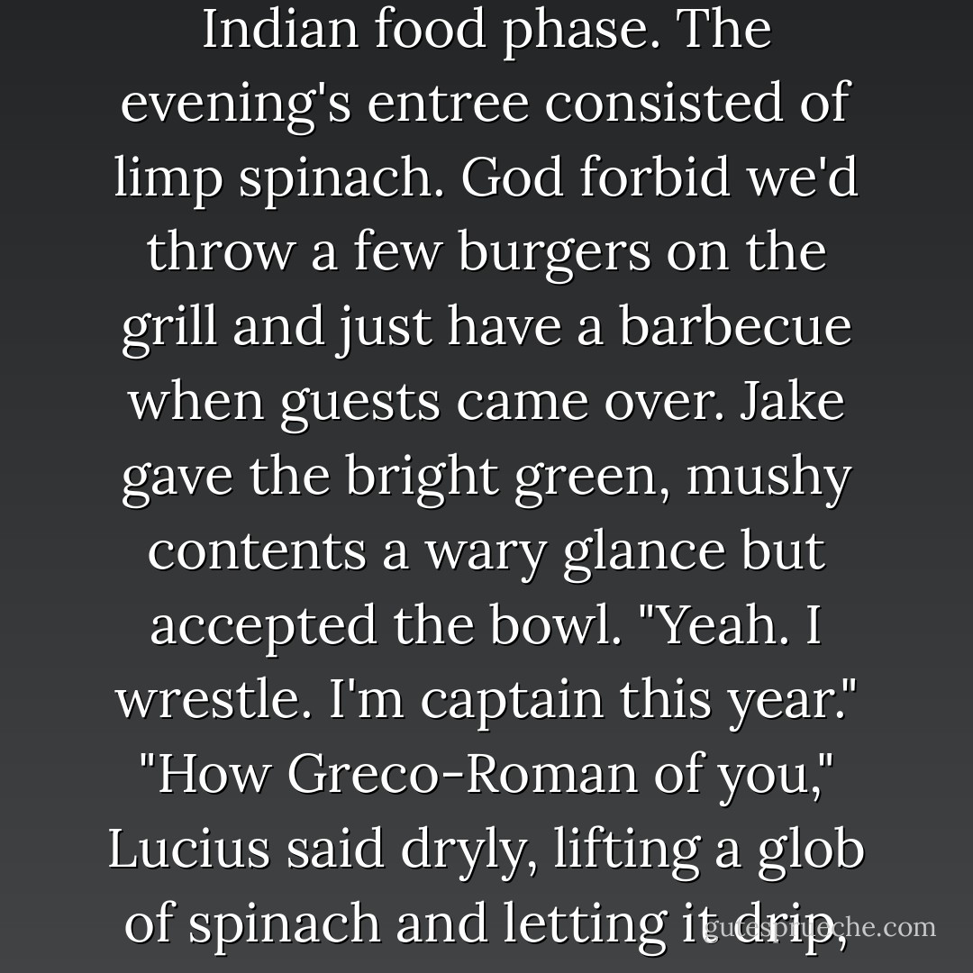 You're a wrestler, right, Jake?" Dad asked, passing Jake more saag. My parents were in an Indian food phase. The evening's entree consisted of limp spinach. God forbid we'd throw a few burgers on the grill and just have a barbecue when guests came over.<br />Jake gave the bright green, mushy contents a wary glance but accepted the bowl. "Yeah. I wrestle. I'm captain this year."<br />"How Greco-Roman of you," Lucius said dryly, lifting a glob of spinach and letting it drip, slowly, from his fork. "Grappling about on mats. - Beth Fantaskey