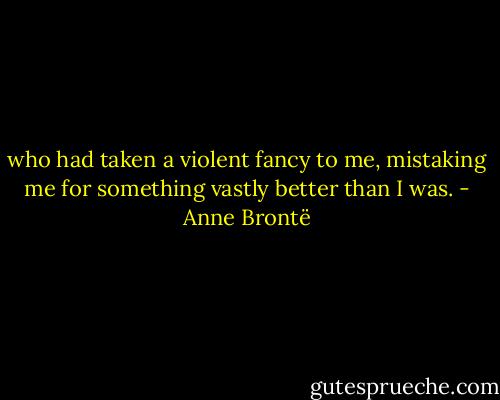 who had taken a violent fancy to me, mistaking me for something vastly better than I was. - Anne Brontë
