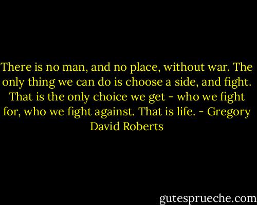 There is no man, and no place, without war. The only thing we can do is choose a side, and fight. That is the only choice we get - who we fight for, who we fight against. That is life. - Gregory David Roberts