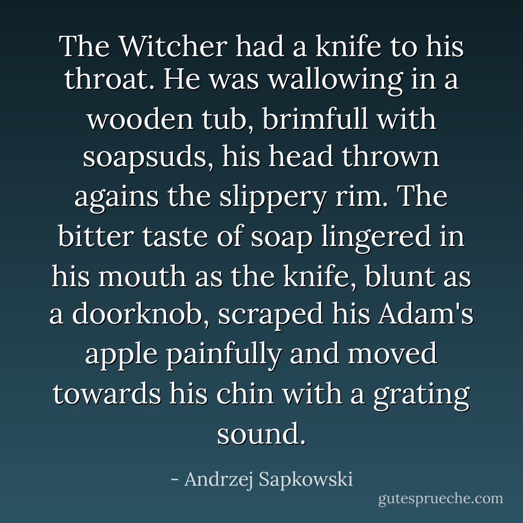 The Witcher had a knife to his throat. He was wallowing in a wooden tub, brimfull with soapsuds, his head thrown agains the slippery rim. The bitter taste of soap lingered in his mouth as the knife, blunt as a doorknob, scraped his Adam's apple painfully and moved towards his chin with a grating sound. - Andrzej Sapkowski