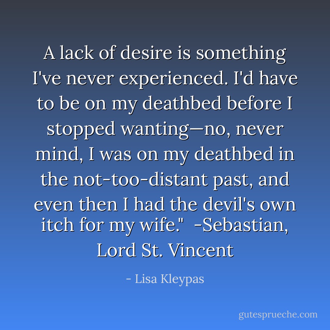 A lack of desire is something I've never experienced. I'd have to be on my deathbed before I stopped wanting—no, never mind, I was on my deathbed in the not-too-distant past, and even then I had the devil's own itch for my wife."<br /><br />-Sebastian, Lord St. Vincent - Lisa Kleypas