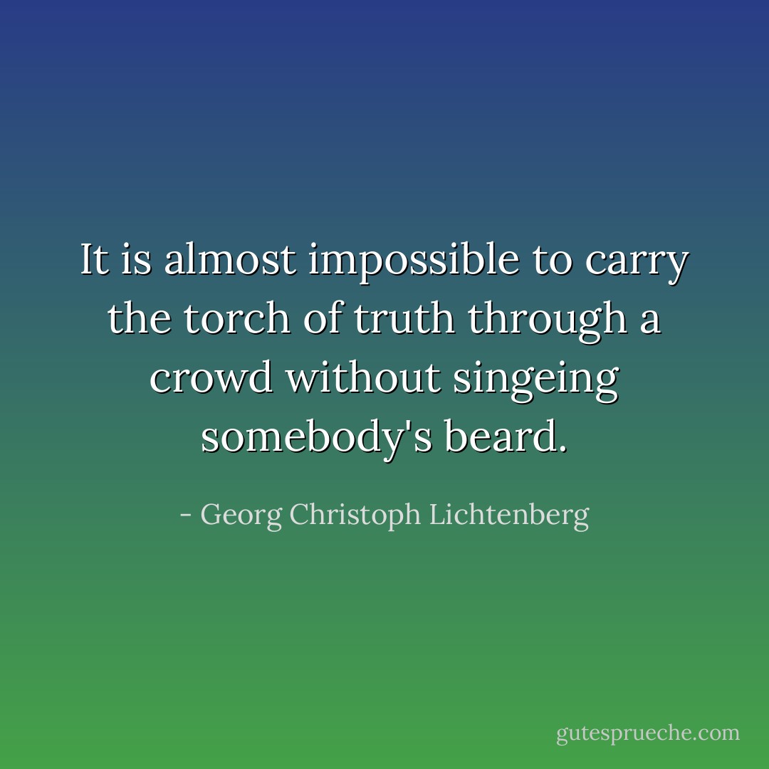 It is almost impossible to carry the torch of truth through a crowd without singeing somebody's beard. - Georg Christoph Lichtenberg