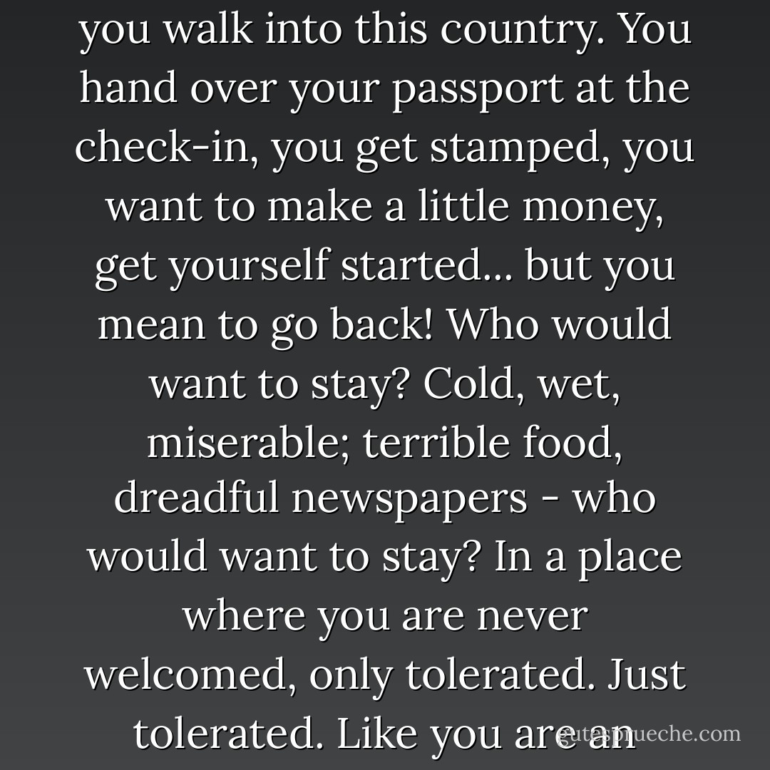 These days, it feels to me like you make a devil's pact when you walk into this country. You hand over your passport at the check-in, you get stamped, you want to make a little money, get yourself started... but you mean to go back! Who would want to stay? Cold, wet, miserable; terrible food, dreadful newspapers - who would want to stay? In a place where you are never welcomed, only tolerated. Just tolerated. Like you are an animal finally house-trained. - Zadie Smith