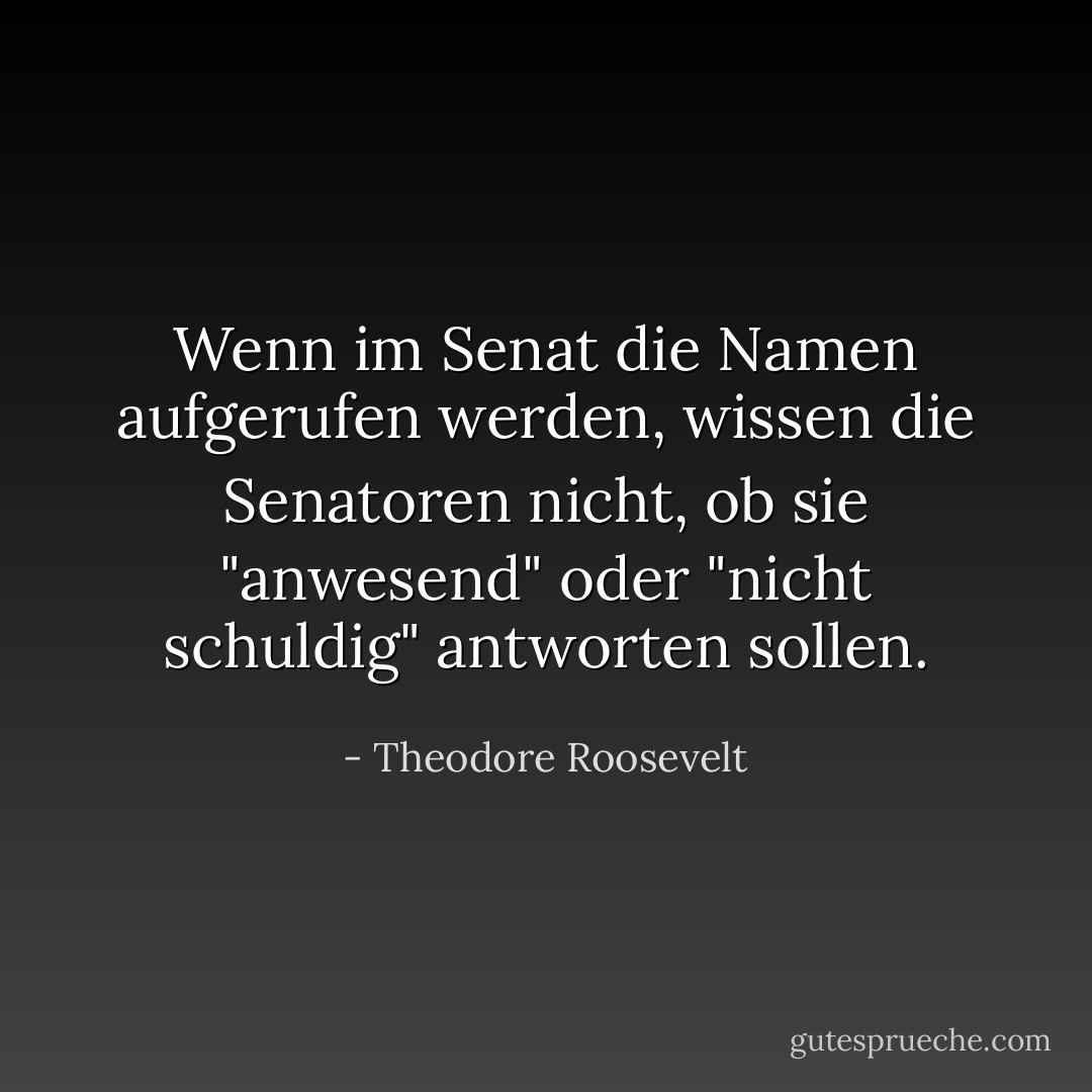 Wenn im Senat die Namen aufgerufen werden, wissen die Senatoren nicht, ob sie "anwesend" oder "nicht schuldig" antworten sollen. - Theodore Roosevelt<