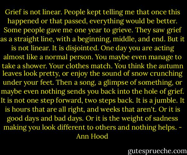 Grief is not linear. People kept telling me that once this happened or that passed, everything would be better. Some people gave me one year to grieve. They saw grief as a straight line, with a beginning, middle, and end. But it is not linear. It is disjointed. One day you are acting almost like a normal person. You maybe even manage to take a shower. Your clothes match. You think the autumn leaves look pretty, or enjoy the sound of snow crunching under your feet. Then a song, a glimpse of something, or maybe even nothing sends you back into the hole of grief. It is not one step forward, two steps back. It is a jumble. It is hours that are all right, and weeks that aren't. Or it is good days and bad days. Or it is the weight of sadness making you look different to others and nothing helps. - Ann Hood
